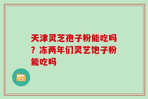 天津灵芝孢子粉能吃吗？冻两年们灵艺饱子粉能吃吗