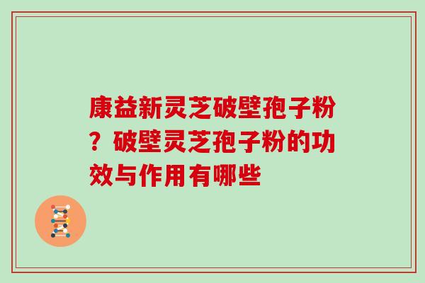 康益新灵芝破壁孢子粉？破壁灵芝孢子粉的功效与作用有哪些