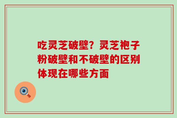 吃灵芝破壁？灵芝袍子粉破壁和不破壁的区别体现在哪些方面