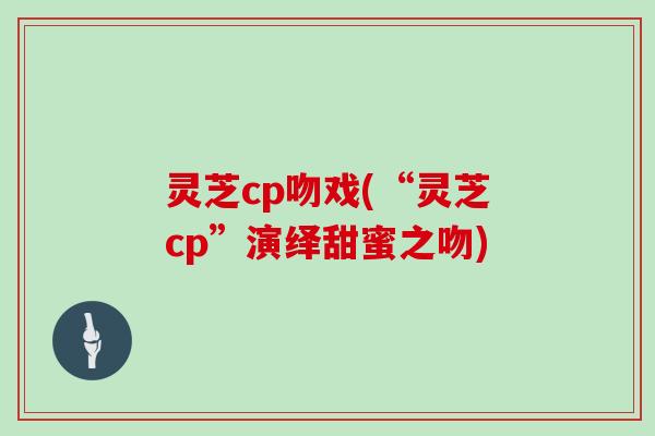 灵芝cp吻戏(“灵芝cp”演绎甜蜜之吻)