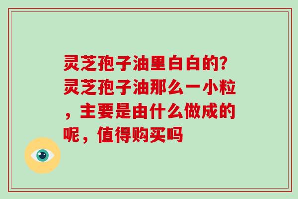 灵芝孢子油里白白的？灵芝孢子油那么一小粒，主要是由什么做成的呢，值得购买吗