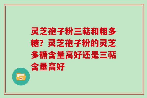 灵芝孢子粉三萜和粗多糖？灵芝孢子粉的灵芝多糖含量高好还是三萜含量高好