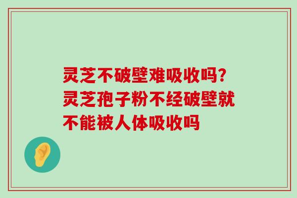 灵芝不破壁难吸收吗？灵芝孢子粉不经破壁就不能被人体吸收吗