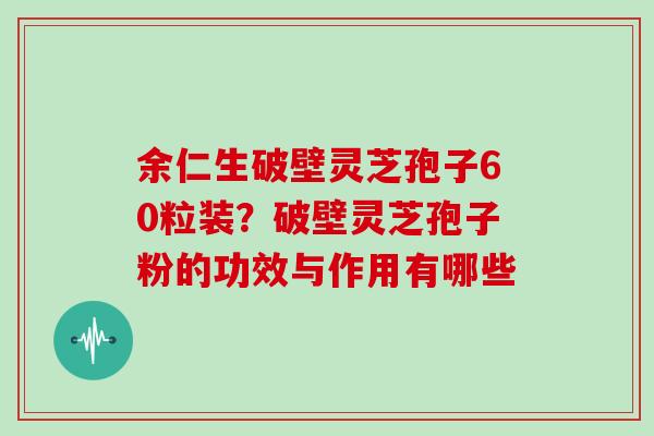 余仁生破壁灵芝孢子60粒装？破壁灵芝孢子粉的功效与作用有哪些