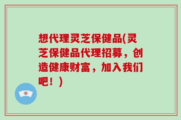 想代理灵芝保健品(灵芝保健品代理招募，创造健康财富，加入我们吧！)