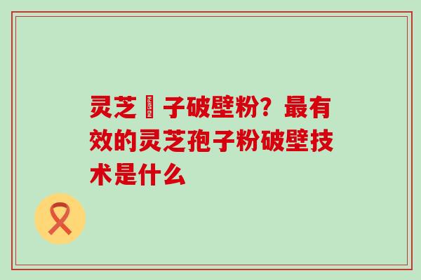 灵芝垉子破壁粉？有效的灵芝孢子粉破壁技术是什么