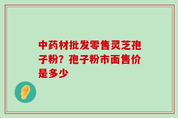 材批发零售灵芝孢子粉？孢子粉市面售价是多少