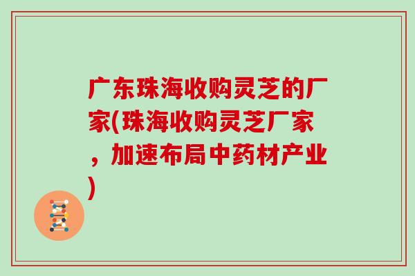 广东珠海收购灵芝的厂家(珠海收购灵芝厂家，加速布局材产业)