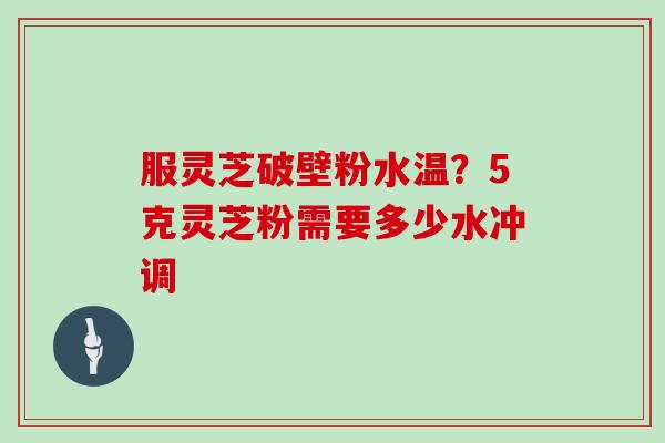 服灵芝破壁粉水温？5克灵芝粉需要多少水冲调