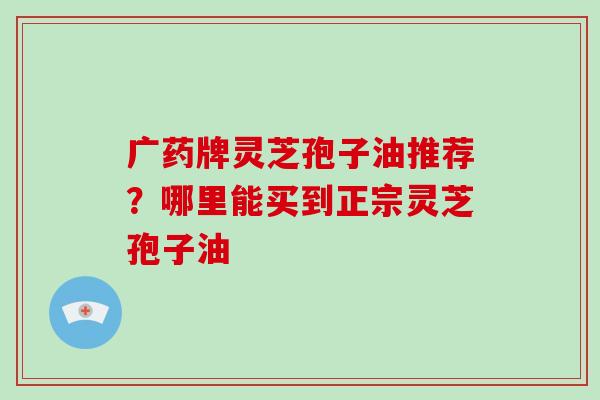 广药牌灵芝孢子油推荐？哪里能买到正宗灵芝孢子油