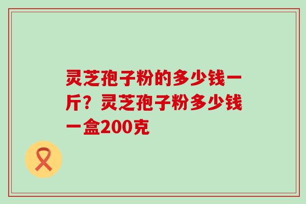 灵芝孢子粉的多少钱一斤？灵芝孢子粉多少钱一盒200克