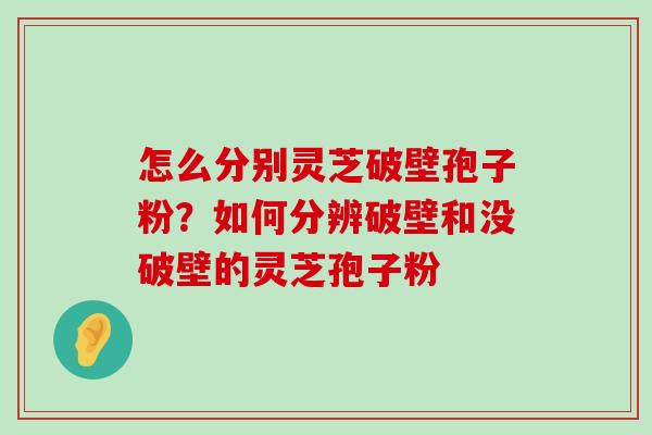 怎么分别灵芝破壁孢子粉？如何分辨破壁和没破壁的灵芝孢子粉