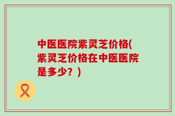 中医医院紫灵芝价格(紫灵芝价格在中医医院是多少？)