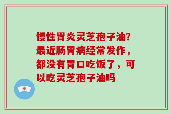 慢性灵芝孢子油？近肠胃经常发作，都没有胃口吃饭了，可以吃灵芝孢子油吗