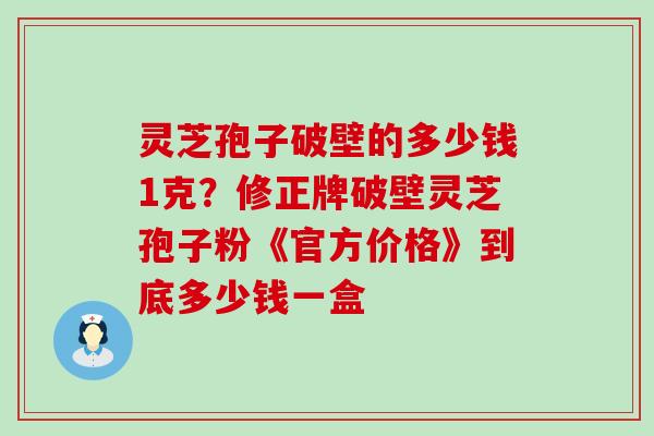 灵芝孢子破壁的多少钱1克？修正牌破壁灵芝孢子粉《官方价格》到底多少钱一盒