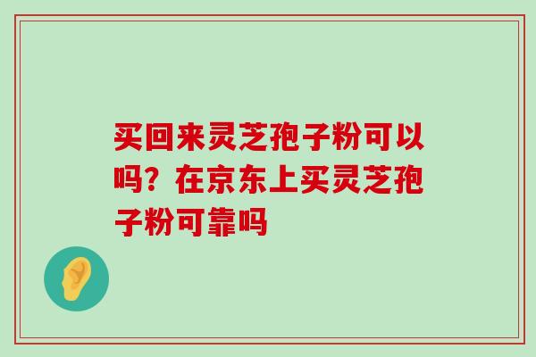 买回来灵芝孢子粉可以吗？在京东上买灵芝孢子粉可靠吗