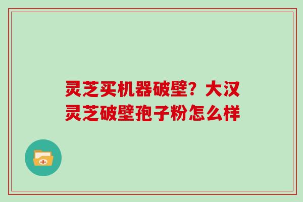 灵芝买机器破壁？大汉灵芝破壁孢子粉怎么样