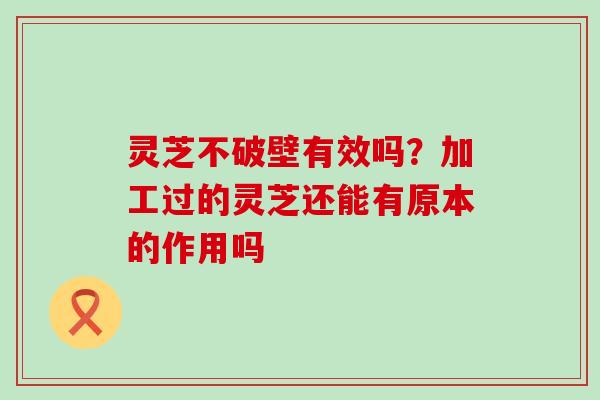 灵芝不破壁有效吗？加工过的灵芝还能有原本的作用吗