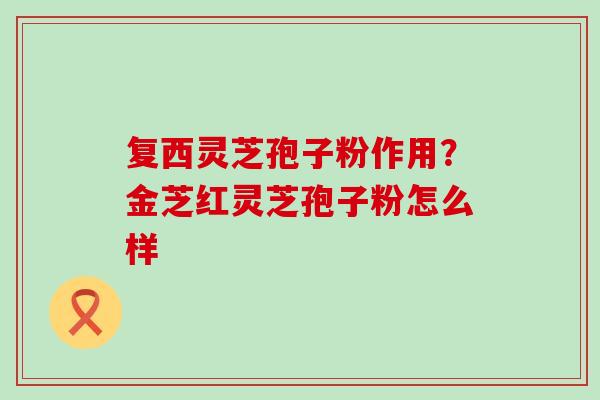 复西灵芝孢子粉作用？金芝红灵芝孢子粉怎么样