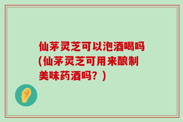 仙茅灵芝可以泡酒喝吗(仙茅灵芝可用来酿制美味药酒吗？)