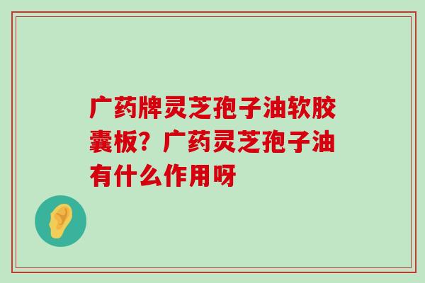 广药牌灵芝孢子油软胶囊板？广药灵芝孢子油有什么作用呀