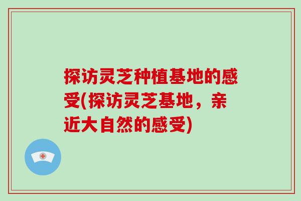 探访灵芝种植基地的感受(探访灵芝基地，亲近大自然的感受)