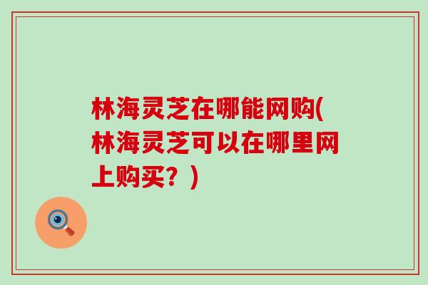 林海灵芝在哪能网购(林海灵芝可以在哪里网上购买？)