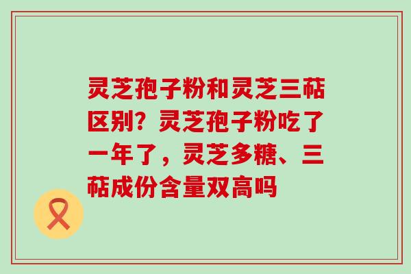 灵芝孢子粉和灵芝三萜区别？灵芝孢子粉吃了一年了，灵芝多糖、三萜成份含量双高吗