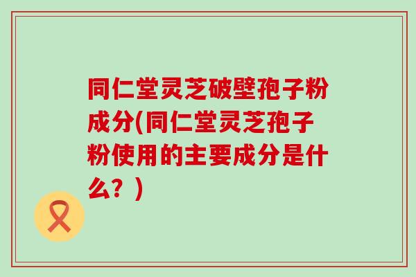 同仁堂灵芝破壁孢子粉成分(同仁堂灵芝孢子粉使用的主要成分是什么？)