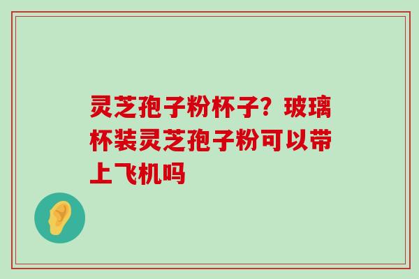 灵芝孢子粉杯子？玻璃杯装灵芝孢子粉可以带上飞机吗