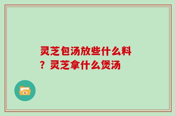 灵芝包汤放些什么料 ？灵芝拿什么煲汤