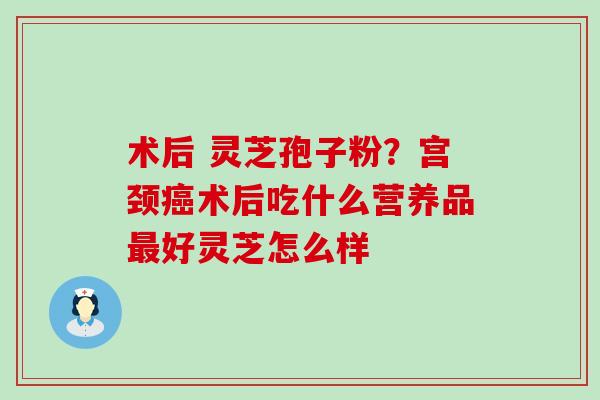 术后 灵芝孢子粉？宫颈术后吃什么营养品好灵芝怎么样