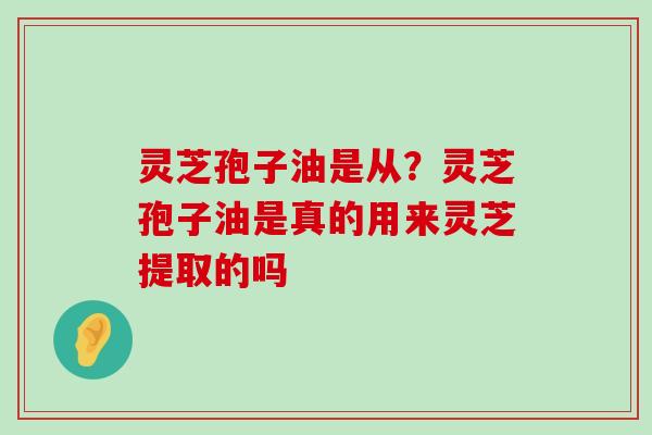 灵芝孢子油是从？灵芝孢子油是真的用来灵芝提取的吗