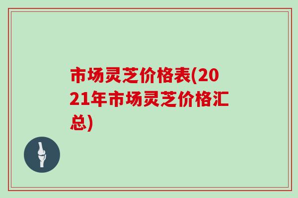 市场灵芝价格表(2021年市场灵芝价格汇总)