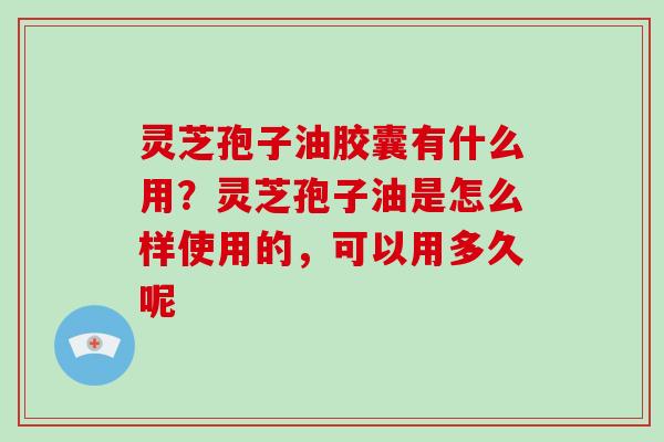 灵芝孢子油胶囊有什么用？灵芝孢子油是怎么样使用的，可以用多久呢