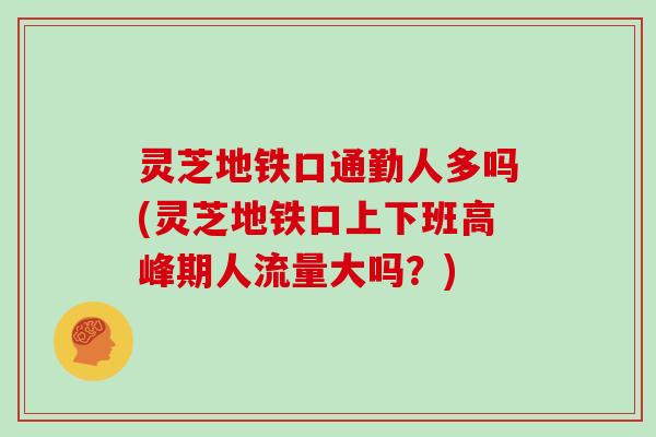 灵芝地铁口通勤人多吗(灵芝地铁口上下班高峰期人流量大吗？)