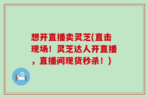 想开直播卖灵芝(直击现场！灵芝达人开直播，直播间现货秒杀！)