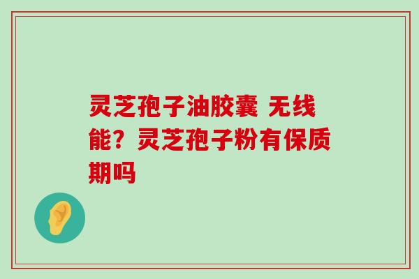 灵芝孢子油胶囊 无线能？灵芝孢子粉有保质期吗