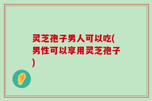 灵芝孢子男人可以吃(男性可以享用灵芝孢子)