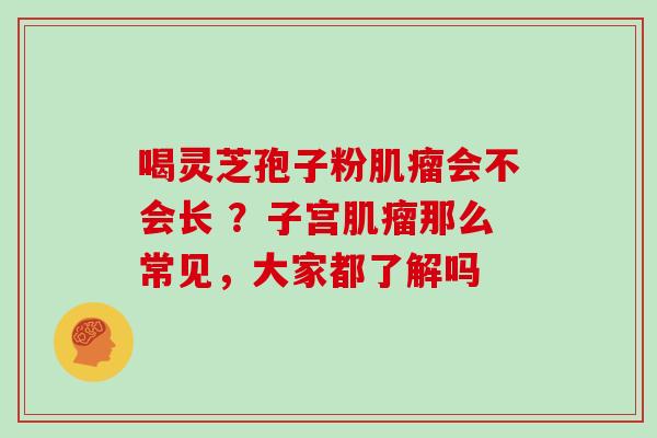 喝灵芝孢子粉会不会长 ？子宫那么常见，大家都了解吗