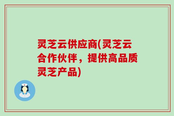 灵芝云供应商(灵芝云合作伙伴，提供高品质灵芝产品)