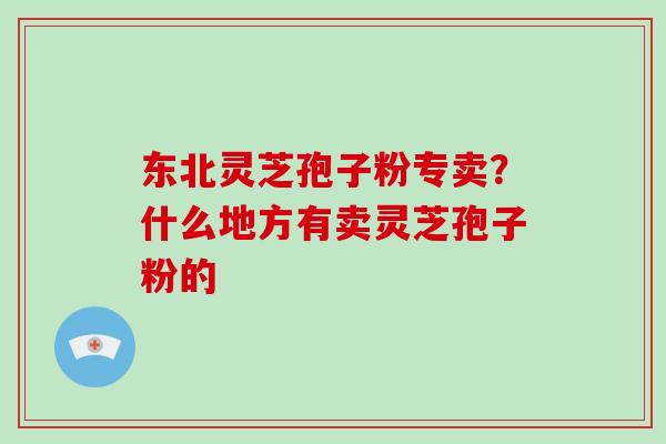 东北灵芝孢子粉专卖？什么地方有卖灵芝孢子粉的