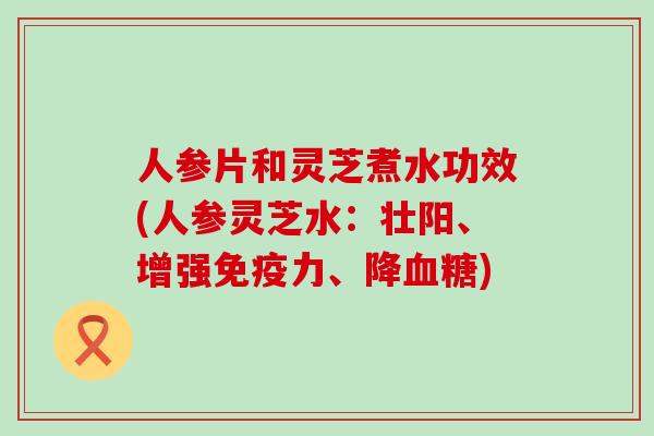 人参片和灵芝煮水功效(人参灵芝水：壮阳、增强免疫力、降)