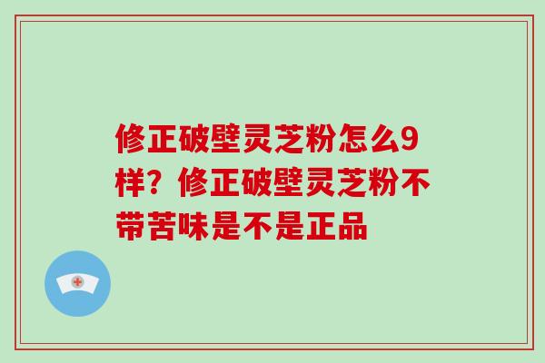 修正破壁灵芝粉怎么9样？修正破壁灵芝粉不带苦味是不是正品