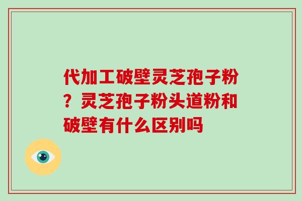 代加工破壁灵芝孢子粉？灵芝孢子粉头道粉和破壁有什么区别吗