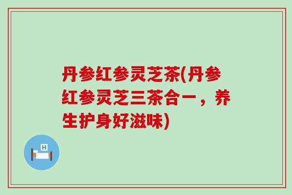 丹参红参灵芝茶(丹参红参灵芝三茶合一，养生护身好滋味)