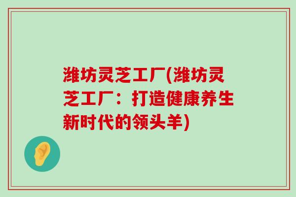 潍坊灵芝工厂(潍坊灵芝工厂：打造健康养生新时代的领头羊)