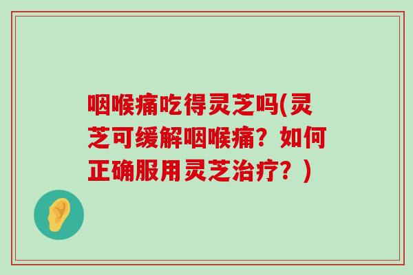 咽喉痛吃得灵芝吗(灵芝可缓解咽喉痛？如何正确服用灵芝？)