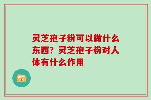 灵芝孢子粉可以做什么东西？灵芝孢子粉对人体有什么作用