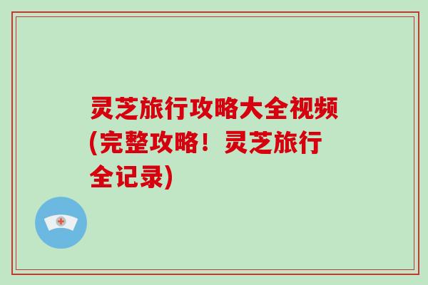 灵芝旅行攻略大全视频(完整攻略！灵芝旅行全记录)